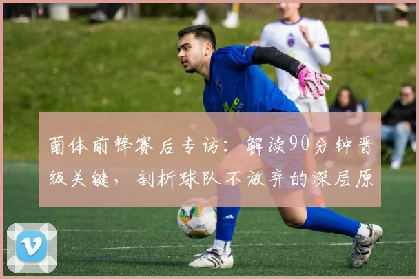 葡体前锋赛后专访:解读90分钟晋级关键,剖析球队不放弃的深层原因