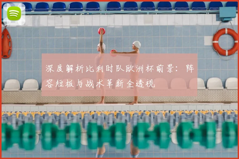 深度解析比利时队欧洲杯前景:阵容短板与战术革新全透视