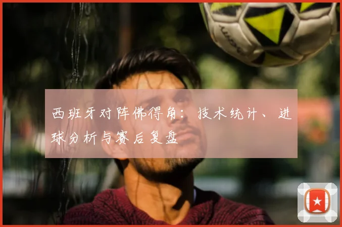 西班牙对阵佛得角:技术统计、进球分析与赛后复盘
