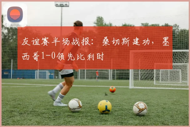 友谊赛半场战报：桑切斯建功，墨西哥1-0领先比利时
