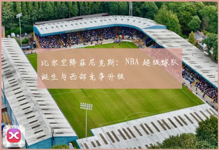 比尔空降菲尼克斯:NBA 超级球队诞生与西部竞争升级
