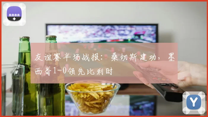 友谊赛半场战报:桑切斯建功,墨西哥1-0领先比利时