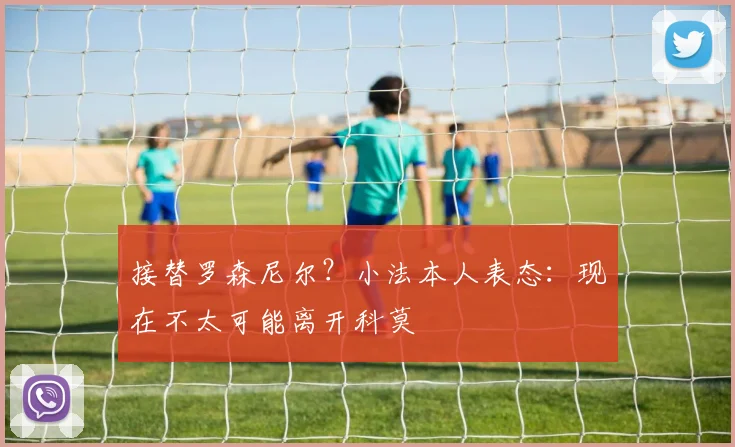 接替罗森尼尔?小法本人表态:现在不太可能离开科莫