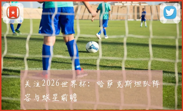 关注2026世界杯：哈萨克斯坦队阵容与球星前瞻