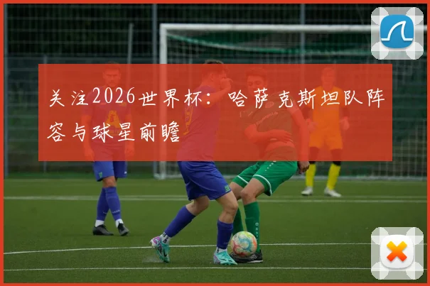 关注2026世界杯:哈萨克斯坦队阵容与球星前瞻