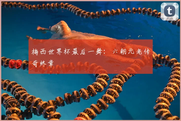 梅西世界杯最后一舞:六朝元老传奇终章