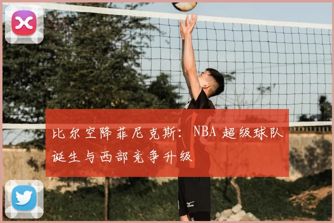 比尔空降菲尼克斯：NBA 超级球队诞生与西部竞争升级