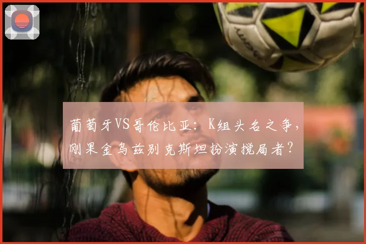 葡萄牙VS哥伦比亚:K组头名之争,刚果金乌兹别克斯坦扮演搅局者?
