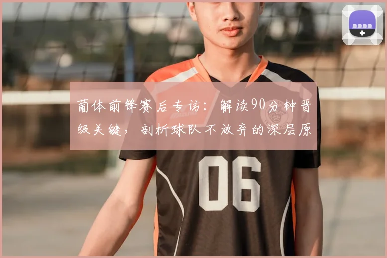 葡体前锋赛后专访:解读90分钟晋级关键,剖析球队不放弃的深层原因