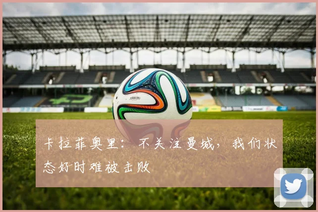 卡拉菲奥里:不关注曼城,我们状态好时难被击败