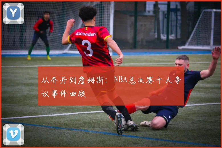 从乔丹到詹姆斯:NBA总决赛十大争议事件回顾