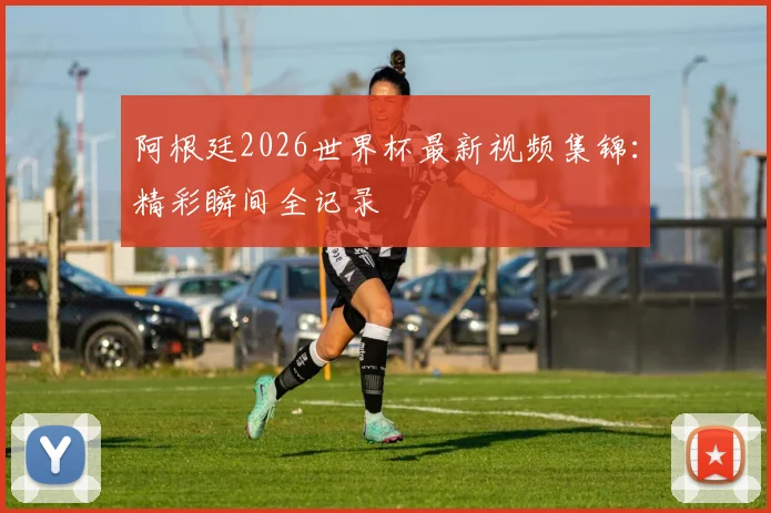 阿根廷2026世界杯最新视频集锦:精彩瞬间全记录